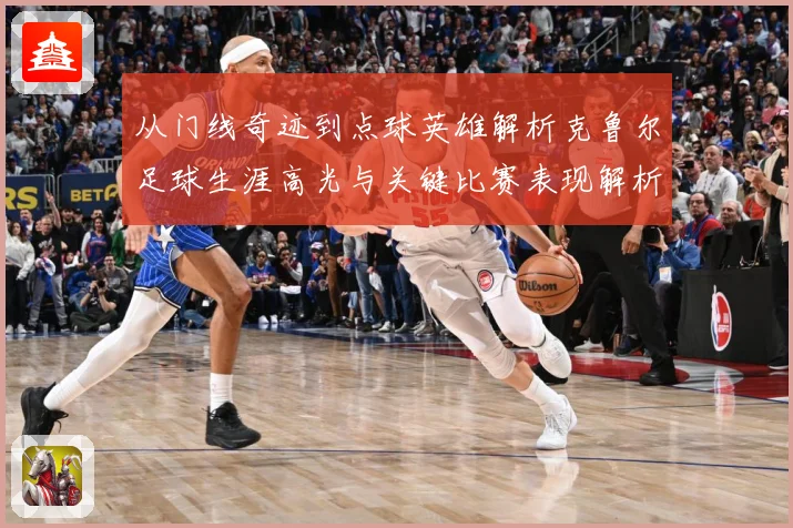 从门线奇迹到点球英雄解析克鲁尔足球生涯高光与关键比赛表现解析-深度解析