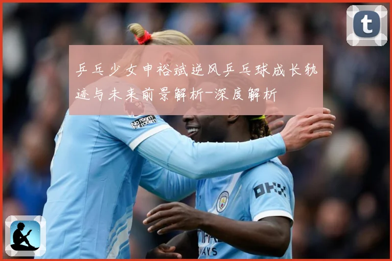乒乓少女申裕斌逆风乒乓球成长轨迹与未来前景解析-深度解析