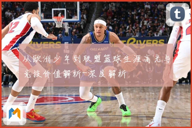 从欧洲少年到联盟篮球生涯高光与竞技价值解析-深度解析