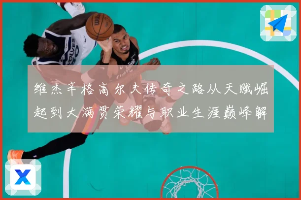 维杰辛格高尔夫传奇之路从天赋崛起到大满贯荣耀与职业生涯巅峰解析-深度解析