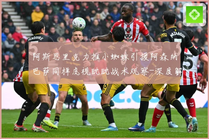 阿斯恩里克力推小蜘蛛引援阿森纳巴萨同样虎视眈眈战术观察-深度解析