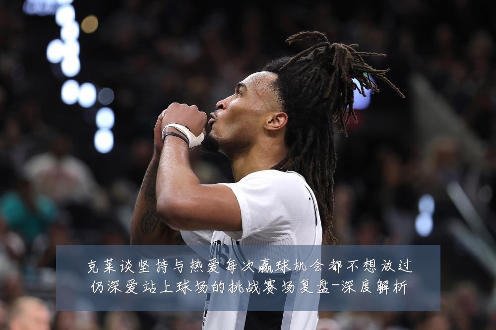 克莱谈坚持与热爱每次赢球机会都不想放过仍深爱站上球场的挑战赛场复盘-深度解析